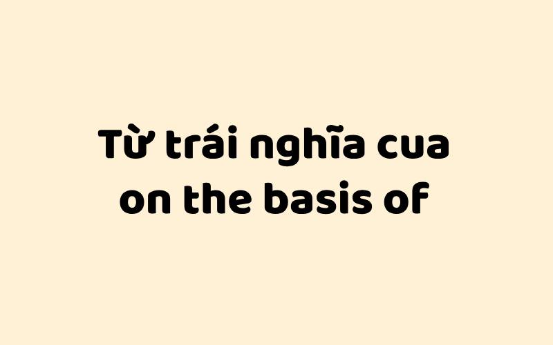 Từ trái nghĩa của on the basis of